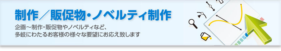 制作／販促物・ノベルティ制作：企画～制作・販促物やノベルティなど、多岐にわたるお客様の様々な要望にお応え致します